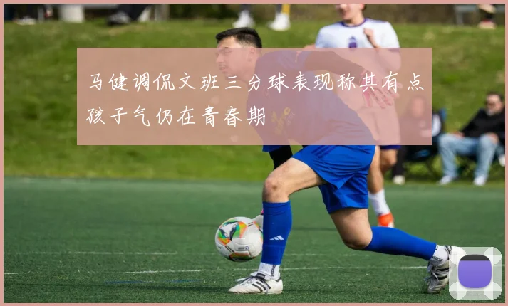 马健调侃文班三分球表现称其有点孩子气仍在青春期
