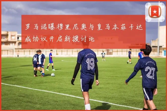 罗马诺曝穆里尼奥与皇马本菲卡达成协议开启新援讨论