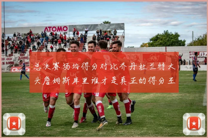 总决赛场均得分对比乔丹杜兰特大头詹姆斯库里谁才是真正的得分王
