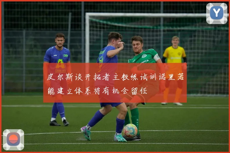 皮尔斯谈开拓者主教练试训诺里若能建立体系将有机会留任