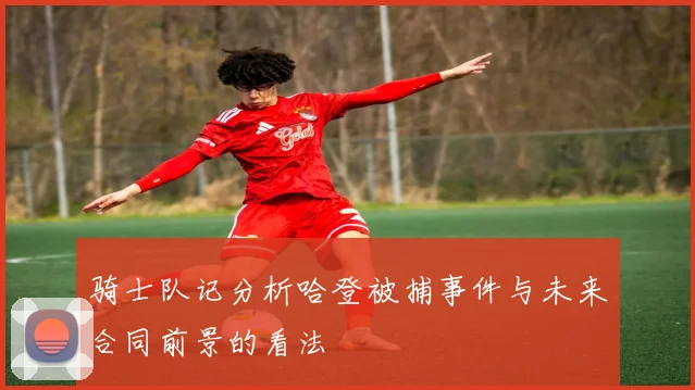 骑士队记分析哈登被捕事件与未来合同前景的看法
