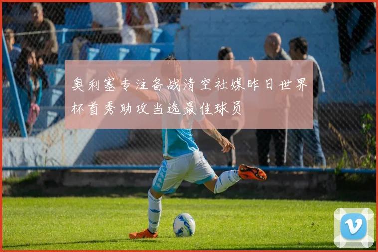奥利塞专注备战清空社媒昨日世界杯首秀助攻当选最佳球员