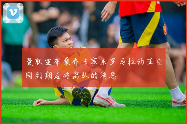 曼联宣布桑乔卡塞米罗马拉西亚合同到期后将离队的消息