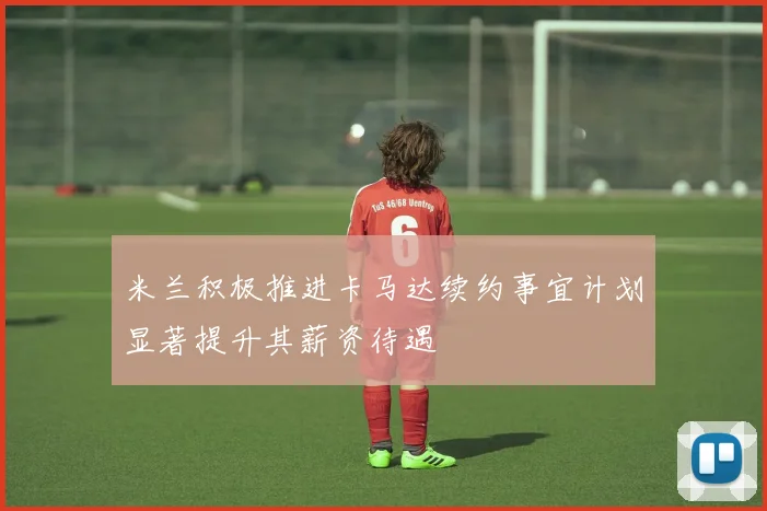 米兰积极推进卡马达续约事宜计划显著提升其薪资待遇
