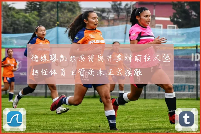 德媒曝凯尔或将离开多特前往汉堡担任体育主管尚未正式接触