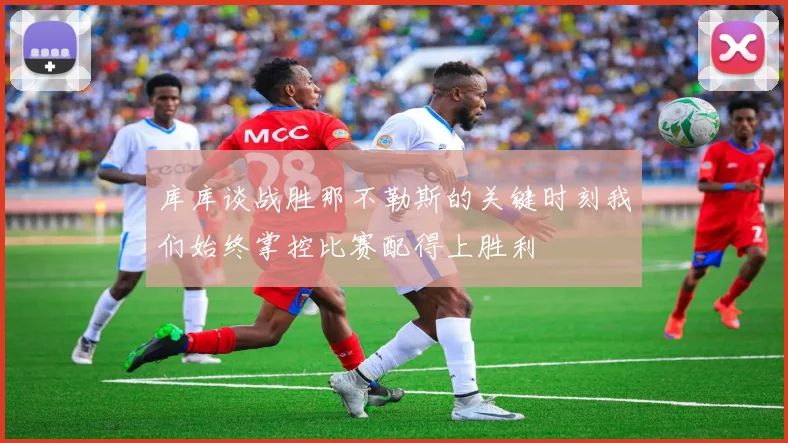 库库谈战胜那不勒斯的关键时刻我们始终掌控比赛配得上胜利