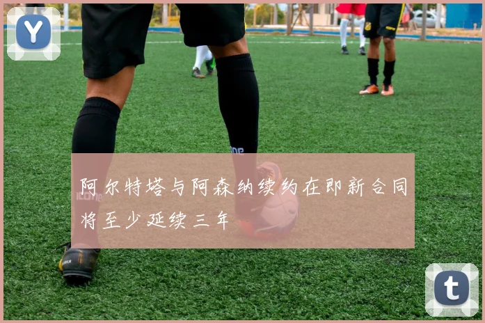 阿尔特塔与阿森纳续约在即新合同将至少延续三年