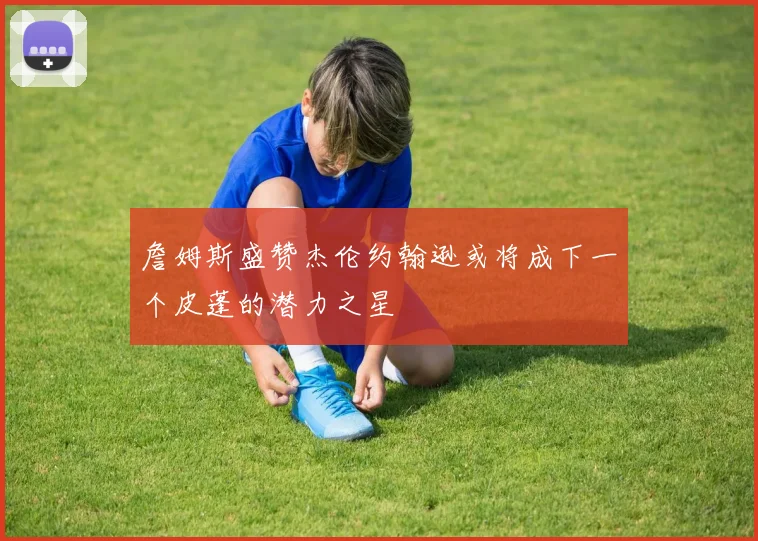 詹姆斯盛赞杰伦约翰逊或将成下一个皮蓬的潜力之星