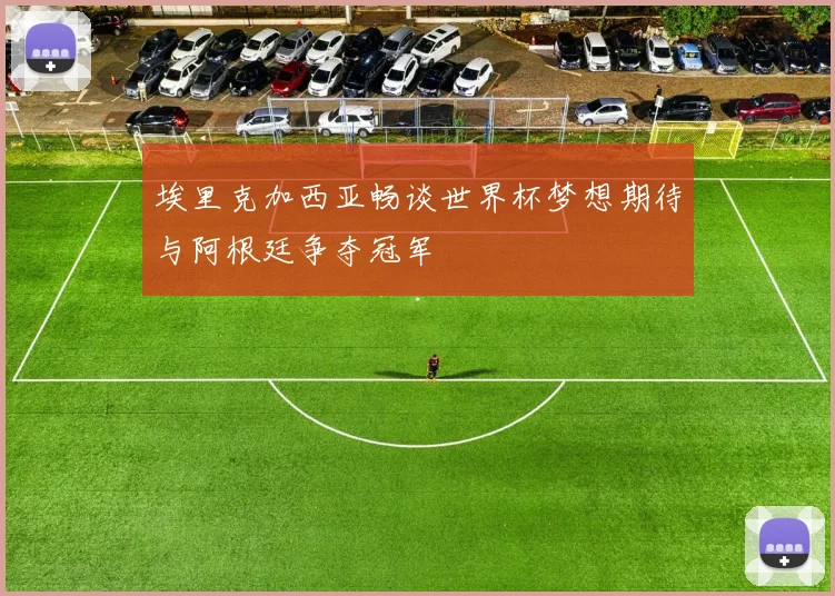 埃里克加西亚畅谈世界杯梦想期待与阿根廷争夺冠军