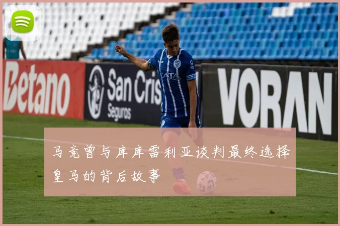 马竞曾与库库雷利亚谈判最终选择皇马的背后故事