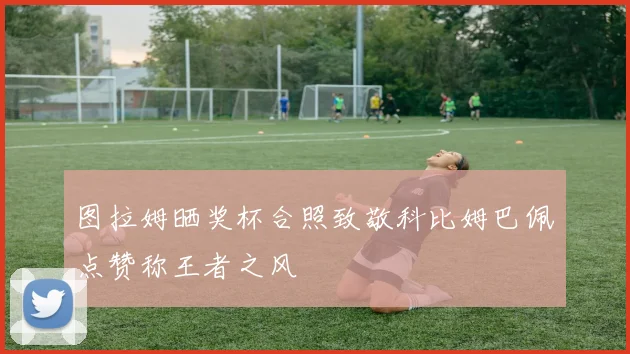 图拉姆晒奖杯合照致敬科比姆巴佩点赞称王者之风