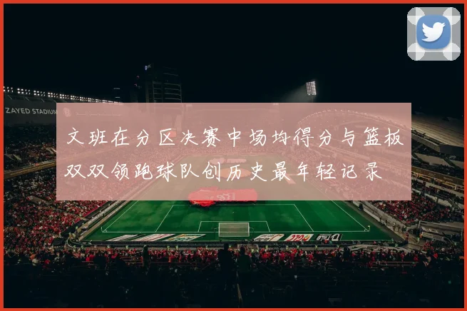文班在分区决赛中场均得分与篮板双双领跑球队创历史最年轻记录