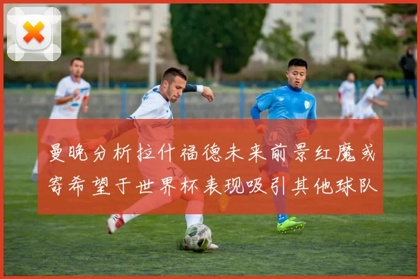 曼晚分析拉什福德未来前景红魔或寄希望于世界杯表现吸引其他球队