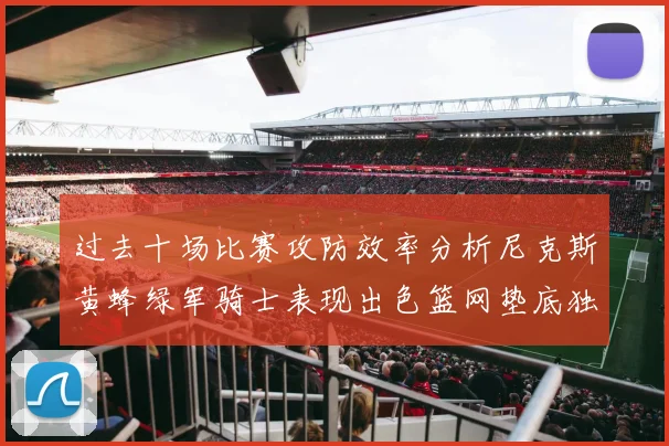 过去十场比赛攻防效率分析尼克斯黄蜂绿军骑士表现出色篮网垫底独占鳌头