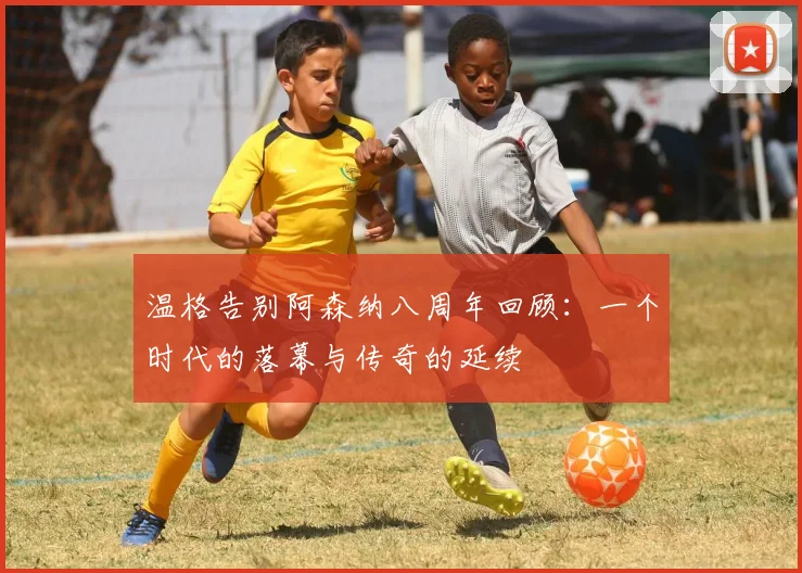 温格告别阿森纳八周年回顾：一个时代的落幕与传奇的延续