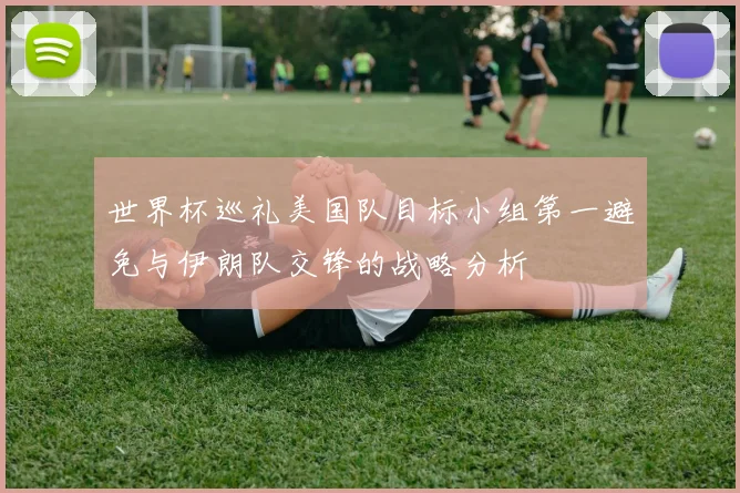 世界杯巡礼美国队目标小组第一避免与伊朗队交锋的战略分析
