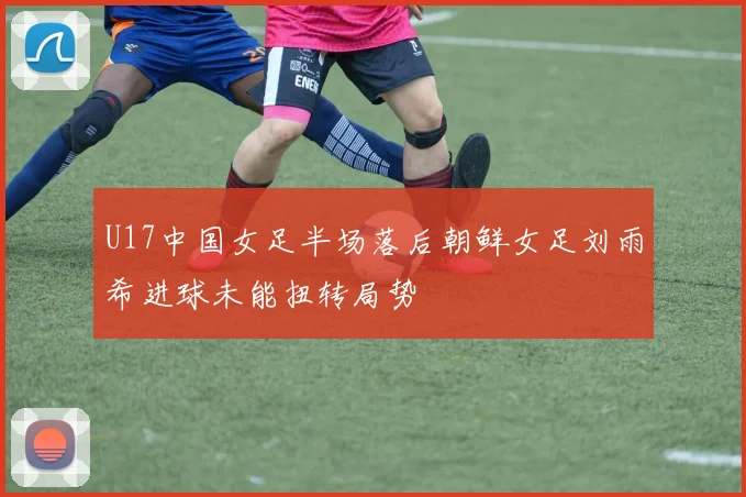 U17中国女足半场落后朝鲜女足刘雨希进球未能扭转局势