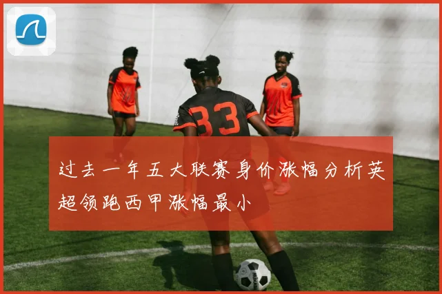 过去一年五大联赛身价涨幅分析英超领跑西甲涨幅最小
