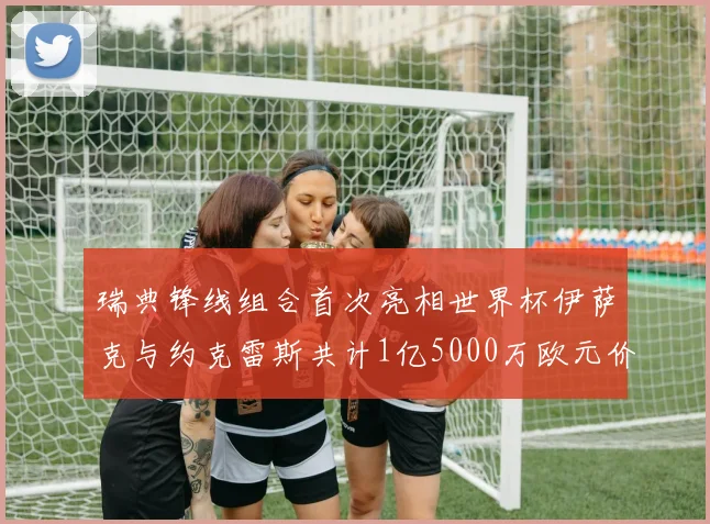 瑞典锋线组合首次亮相世界杯伊萨克与约克雷斯共计1亿5000万欧元价值
