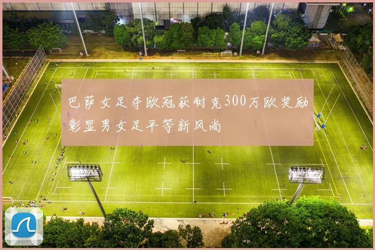 巴萨女足夺欧冠获耐克300万欧奖励彰显男女足平等新风尚