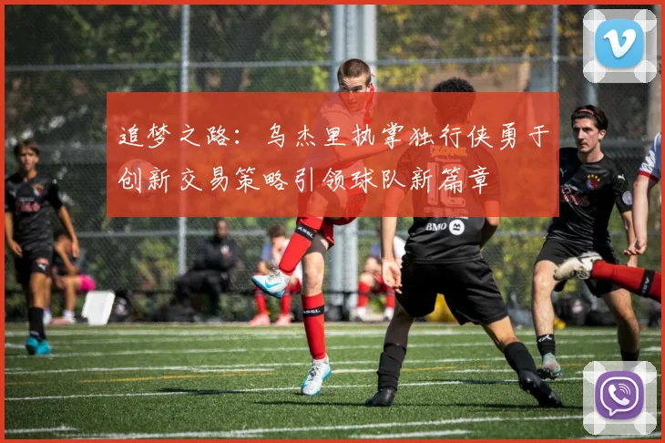 追梦之路：乌杰里执掌独行侠勇于创新交易策略引领球队新篇章