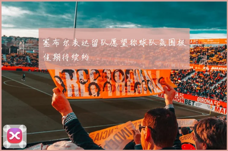 塞布尔表达留队愿望称球队氛围极佳期待续约