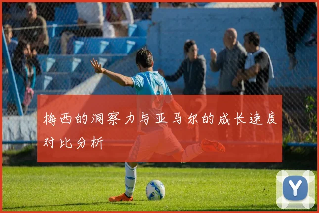 梅西的洞察力与亚马尔的成长速度对比分析