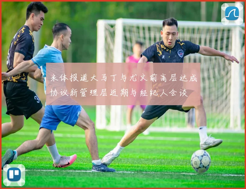 米体报道大马丁与尤文前高层达成协议新管理层近期与经纪人会谈