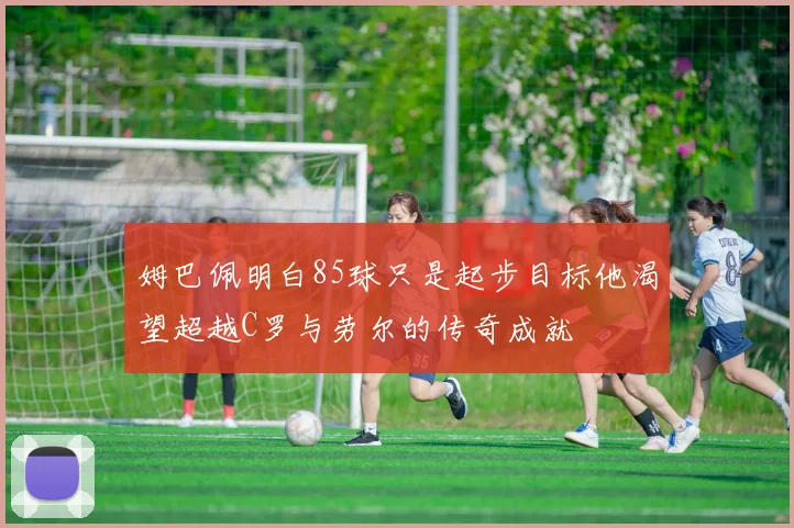 姆巴佩明白85球只是起步目标他渴望超越C罗与劳尔的传奇成就