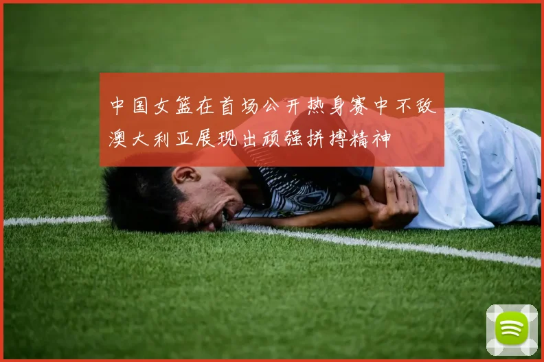 中国女篮在首场公开热身赛中不敌澳大利亚展现出顽强拼搏精神