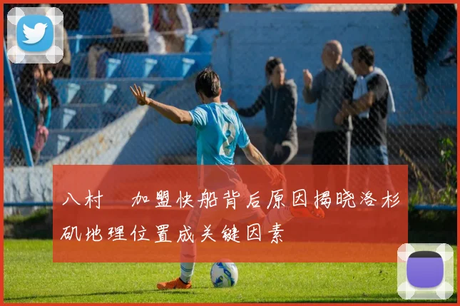 八村塁加盟快船背后原因揭晓洛杉矶地理位置成关键因素